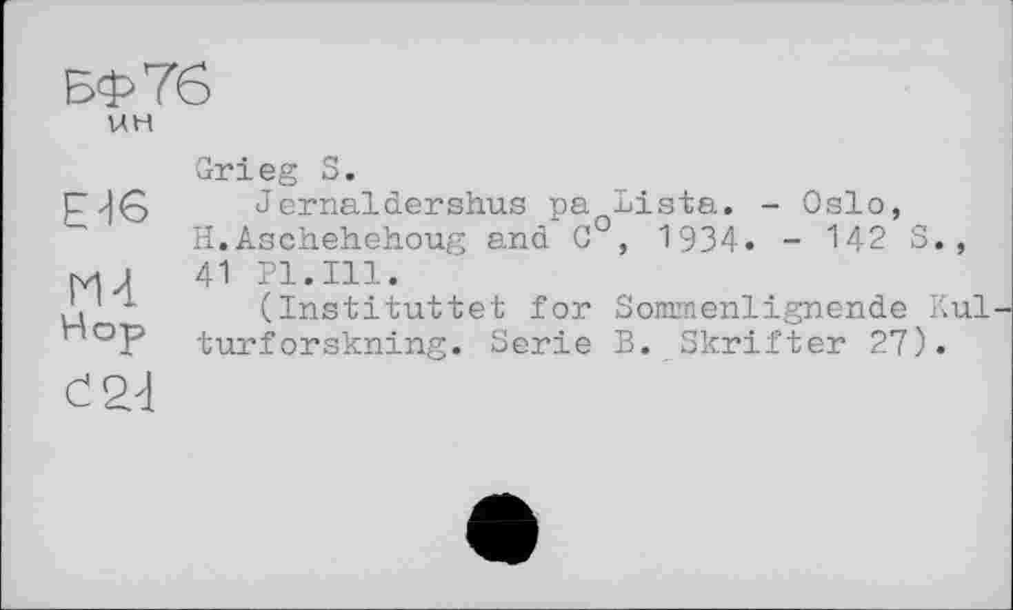 ﻿БФ76
UH
Ed6
Hop
Grieg S.
Jernaldershus pa Lista. - Oslo, H.Asehehehoug and C°, 1934. - 142 S., 41 Pl.Ill.
(Instituttet for Sommenlignende Kul turforskning. Serie B. Skrifter 27).